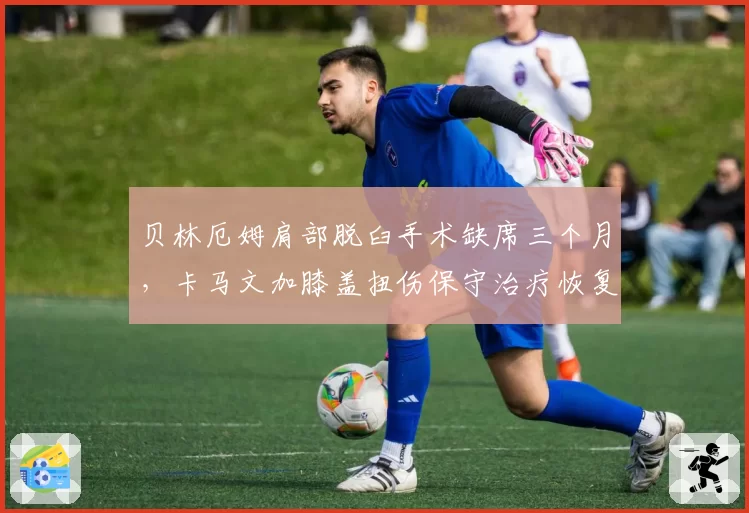 贝林厄姆肩部脱臼手术缺席三个月，卡马文加膝盖扭伤保守治疗恢复期缩短一半