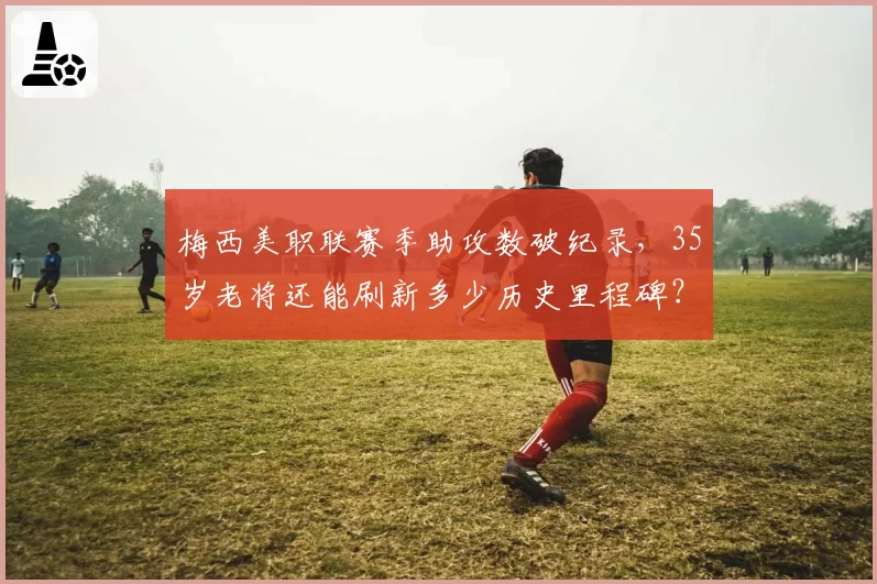 梅西美职联赛季助攻数破纪录，35岁老将还能刷新多少历史里程碑？