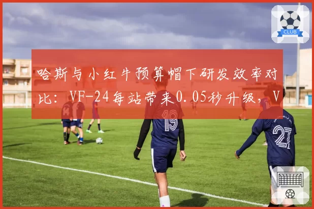 哈斯与小红牛预算帽下研发效率对比：VF-24每站带来0.05秒升级，VCARB仅0.03秒
