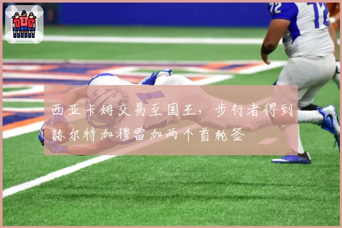 西亚卡姆交易至国王,步行者得到赫尔特加穆雷加两个首轮签