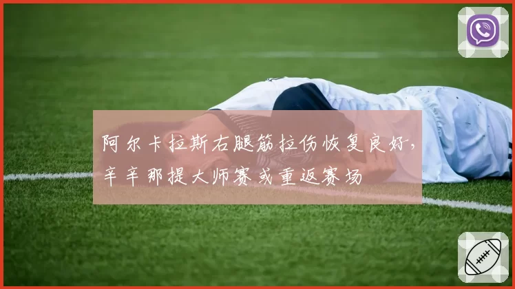 阿尔卡拉斯右腿筋拉伤恢复良好,辛辛那提大师赛或重返赛场