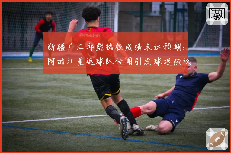 新疆广汇邱彪执教成绩未达预期，阿的江重返球队传闻引发球迷热议？