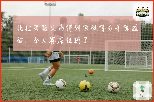 北控男篮交易得到顶级得分手陈盈骏,季后赛席位稳了