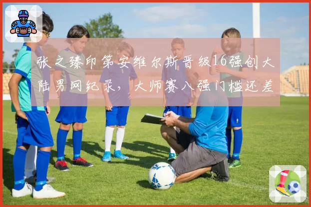 张之臻印第安维尔斯晋级16强创大陆男网纪录,大师赛八强门槛还差多少?