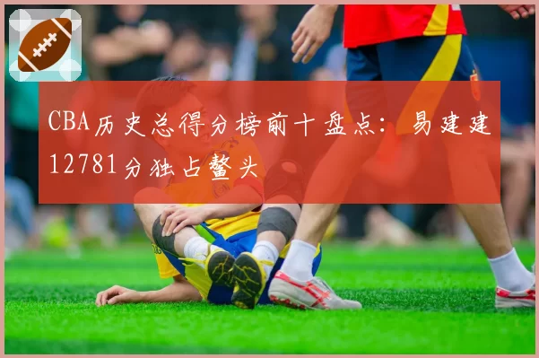 CBA历史总得分榜前十盘点：易建建12781分独占鳌头