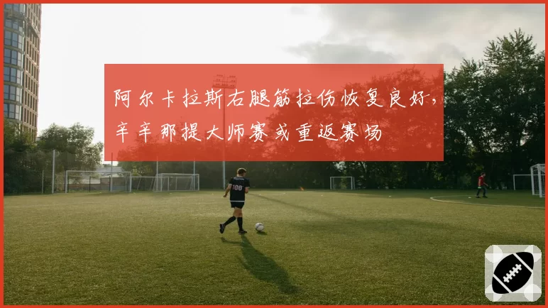 阿尔卡拉斯右腿筋拉伤恢复良好,辛辛那提大师赛或重返赛场