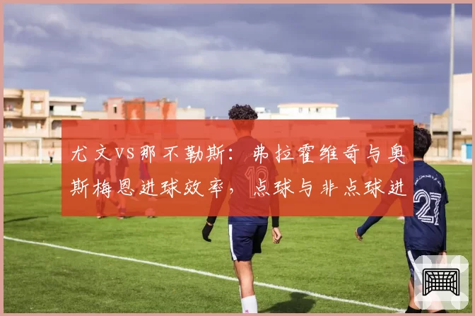 尤文vs那不勒斯：弗拉霍维奇与奥斯梅恩进球效率，点球与非点球进球对比