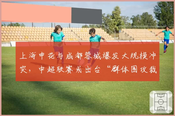 上海申花与成都蓉城爆发大规模冲突，中超联赛或出台“群体围攻裁判”加重处罚条款