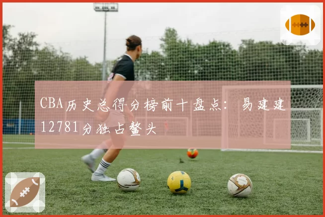CBA历史总得分榜前十盘点：易建建12781分独占鳌头