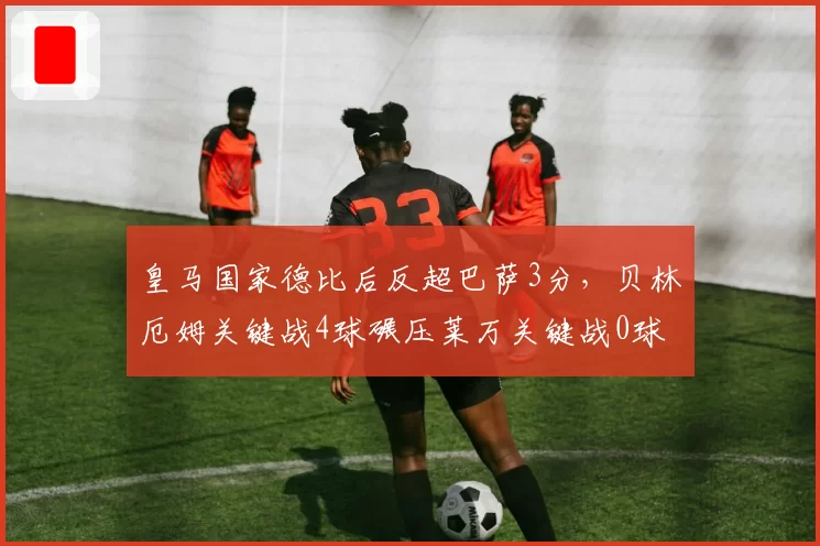 皇马国家德比后反超巴萨3分,贝林厄姆关键战4球碾压莱万关键战0球