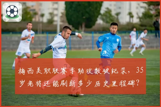梅西美职联赛季助攻数破纪录，35岁老将还能刷新多少历史里程碑？