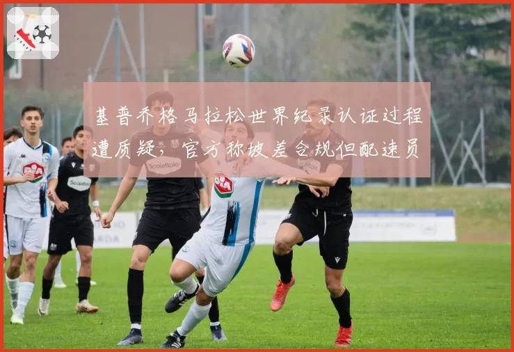 基普乔格马拉松世界纪录认证过程遭质疑，官方称坡差合规但配速员轮换次数破例