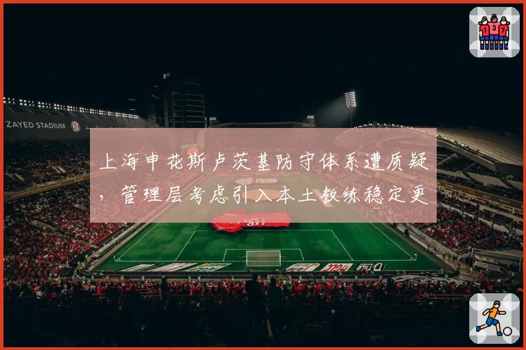 上海申花斯卢茨基防守体系遭质疑,管理层考虑引入本土教练稳定更衣室