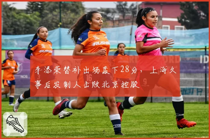 李添荣替补出场轰下28分，上海久事后发制人击败北京控股