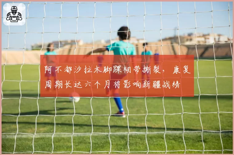 阿不都沙拉木脚踝韧带撕裂，康复周期长达六个月将影响新疆战绩