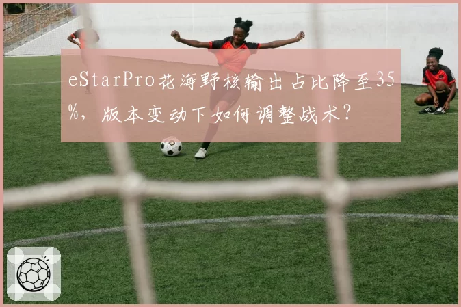 eStarPro花海野核输出占比降至35%,版本变动下如何调整战术?