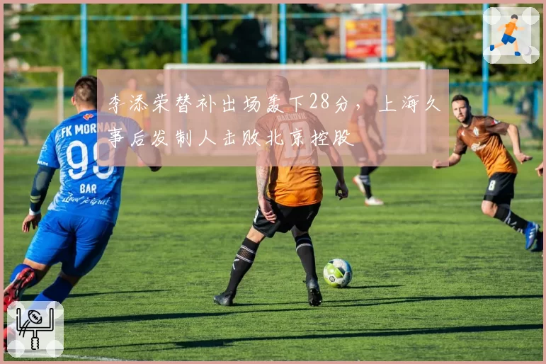李添荣替补出场轰下28分，上海久事后发制人击败北京控股