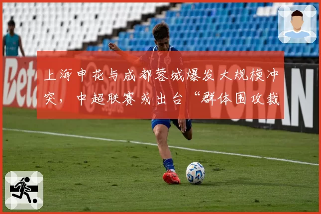 上海申花与成都蓉城爆发大规模冲突，中超联赛或出台“群体围攻裁判”加重处罚条款