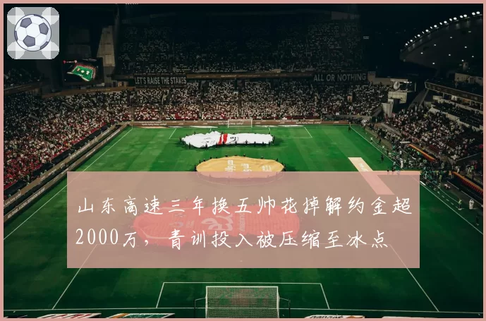 山东高速三年换五帅花掉解约金超2000万，青训投入被压缩至冰点