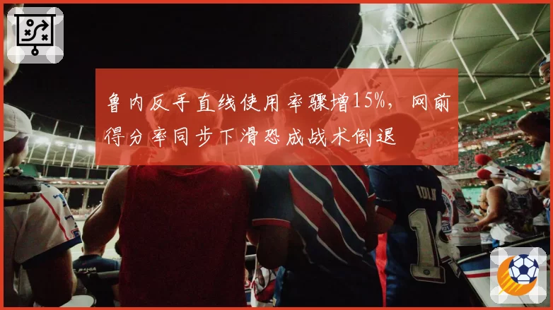 鲁内反手直线使用率骤增15%,网前得分率同步下滑恐成战术倒退