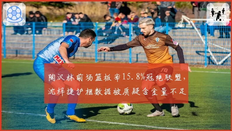 陶汉林前场篮板率15.8%冠绝联盟，沈梓捷护框数据被质疑含金量不足