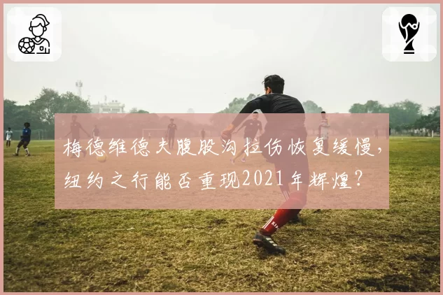 梅德维德夫腹股沟拉伤恢复缓慢，纽约之行能否重现2021年辉煌？