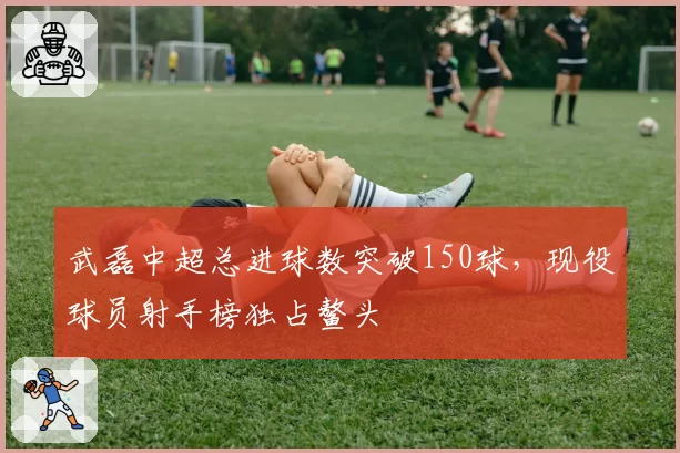 武磊中超总进球数突破150球，现役球员射手榜独占鳌头