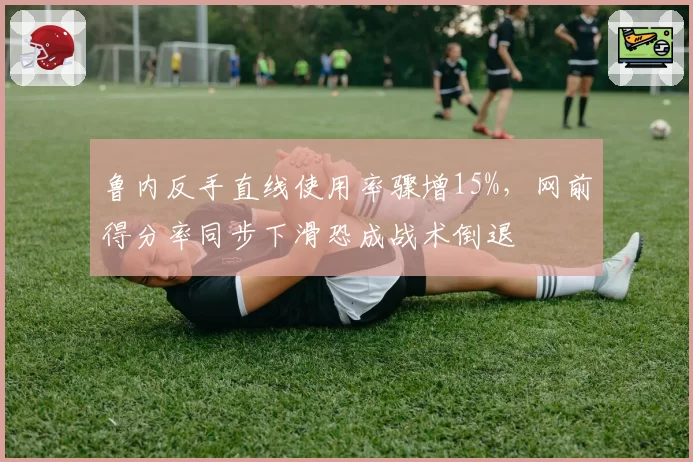 鲁内反手直线使用率骤增15%,网前得分率同步下滑恐成战术倒退