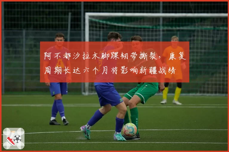 阿不都沙拉木脚踝韧带撕裂，康复周期长达六个月将影响新疆战绩