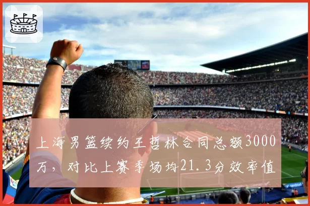 上海男篮续约王哲林合同总额3000万，对比上赛季场均21.3分效率值如何