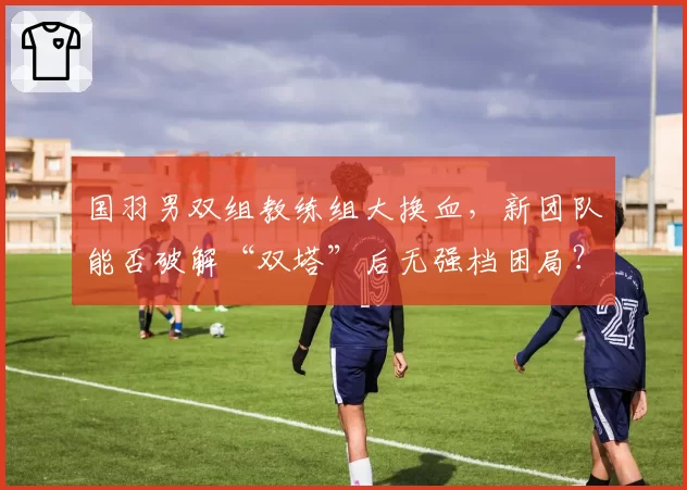 国羽男双组教练组大换血,新团队能否破解“双塔”后无强档困局?