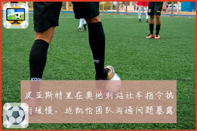 皮亚斯特里在奥地利站让车指令执行缓慢,迈凯伦团队沟通问题暴露