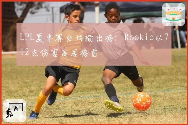 LPL夏季赛分均输出榜：Rookie以712点伤害高居榜首
