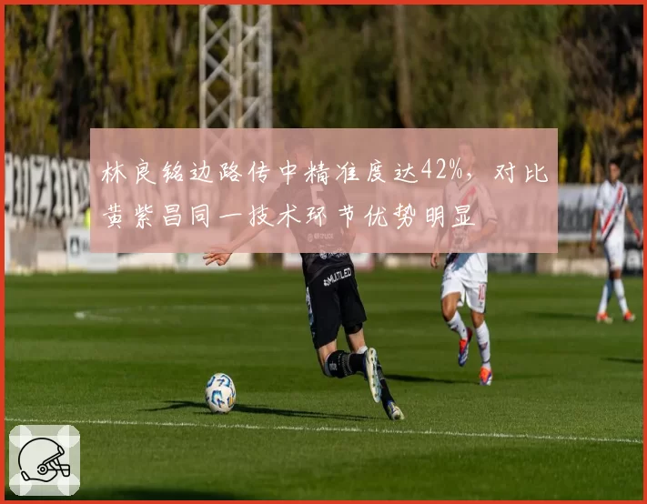 林良铭边路传中精准度达42%,对比黄紫昌同一技术环节优势明显