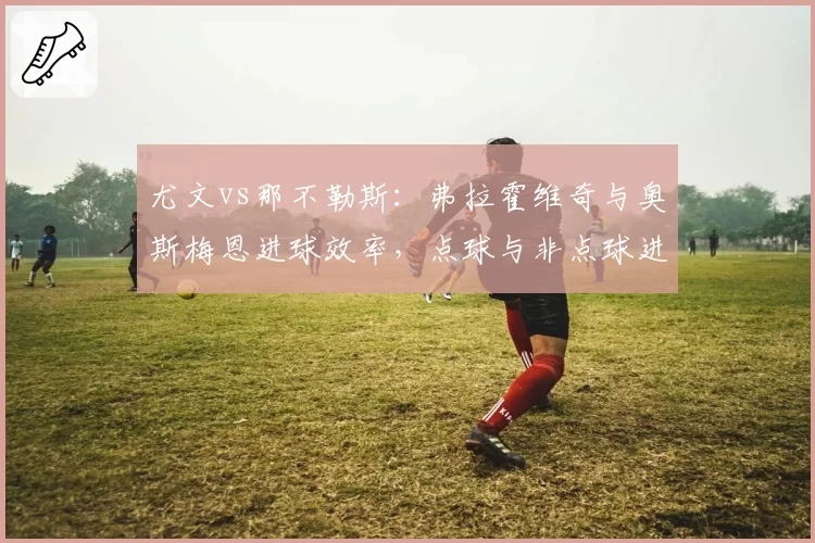 尤文vs那不勒斯：弗拉霍维奇与奥斯梅恩进球效率，点球与非点球进球对比