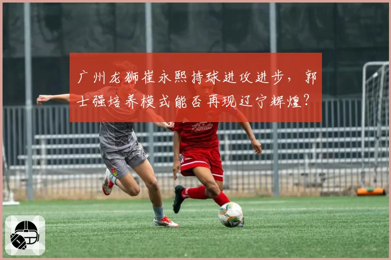 广州龙狮崔永熙持球进攻进步,郭士强培养模式能否再现辽宁辉煌?