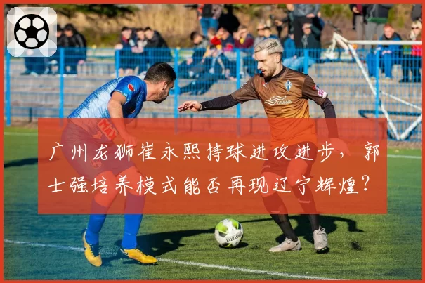 广州龙狮崔永熙持球进攻进步,郭士强培养模式能否再现辽宁辉煌?