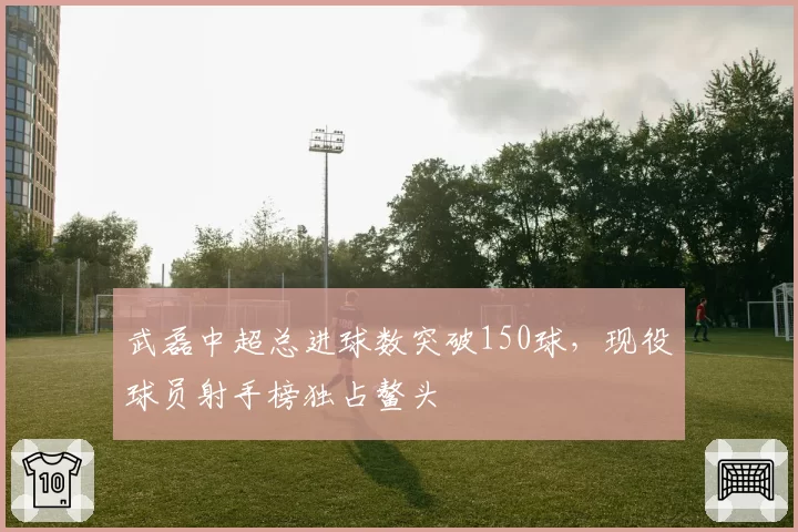 武磊中超总进球数突破150球，现役球员射手榜独占鳌头